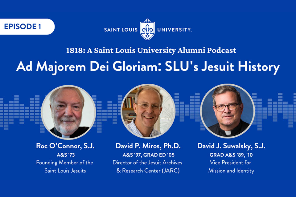 Alumni podcast guests A blue graphic that says Episode One, 1818 A Saint Louis University Alumni Podcast. Three headshot photos are shown each with a name and title under them. The names are Father Roc O'Connor (founding member of the St. Louis Jesuits), Dr. David Miros (Director of the Jesuit Archives and Research Center, and Father David Suwalsky (SLU's vice president for mission and identity.