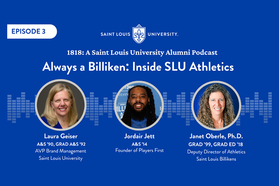 A graphic that says 1818 a Saint Louis University Alumni Podcast. Always a Billiken Inside SLU Athletics. Laura Geiser AVP Brand Management Saint Louis University. Jordair Jett Founder of Players First. Janet Oberle deputy director of athletics Saint Louis Billikens. Three headshot photos are shown.