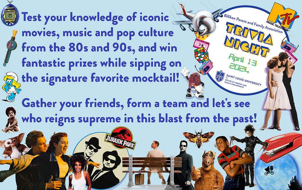 Test your knowledge of iconic movies, music and pop culture from the 80s and 90s, and win fantastic prizes while sipping on the signature favorite cocktail! Gather your friends, former team and let’s see who reigns supreme in this blast from the past! Billiken parent and family association trivia will be held on April 13, 2024, doors open at 6 PM, the event will go till 10 PM. Sponsored by Saint Louis universities office of parent and family engagement. Information about the trivia night is framed with various images from signature levents and movies and music from the 1980s and 1990s, including The MTV logo, Jennifer Grey and Patrick Swayze from dirty dancing, airplane, cassette tapes, Rubiks cube, Walkman, the red stapler from office space, E. T., A dancing California raisin, Erkel from family matters, Edward Scissorhands, Al, the moth from silence of the lambs, Neo from the matrix, Forrest Gump, Blues brothers, Jurassic Park, Whitney Houston, Rose and jack from the titanic, a Furby doll, Smurfette, the baby from the cover of the biggie smalls album, a Bop it toy and a Tamagotchi.